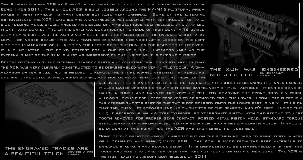 The Robinson Arms XCR by Echo 1 is first of a long line of hot new releases from Echo 1 for 2011.  This unique AEG is built loosely around the M4/M16 platform, which makes it very familiar to many users but also very original.  Some of the external improvements the XCR features are a one piece upper receiver with continuous top rail, side folding metal stock, angled fire selector, ambidextrous bolt release, and a railed front hand guard.  The entire external construction is made of high quality T6 series aluminum which gives the XCR a very solid build but also keeps the overall weight very low.  For added realism the XCR features engraved Robinson Arms logos on the left side of the magazine well.  Also on the left side of the gun, on the rear of the receiver, is a sling attachment point, perfect for a one point sling.  Extraordinary as the externals may be the XCR is just as impressive on the inside as it is out the outside.  Before getting into the internal gearbox parts and construction it's worth noting that the XCR was very cleverly constructed to be disassembled with very little tools.  A 5mm hexagon driver is all that is needed to remove the entire barrel assembly, by removing one bolt, the outer barrel, inner barrel, and hop up slide right out of the front of the receiver.  This is an extremely useful feature for thoroughly cleaning the inner barrel, it also makes upgrading to a tight bore barrel very simple.  Although it can be done by hand, a punch and hammer are very helpful for removing the front body pin which allows the one piece upper receiver to be removed from the lower.  From here there is a tab keeping the top part of the two piece gearbox onto the lower part, simply lift up on that tab, then lift forward and up on the top of the gearbox and it's free.  Inside this unique gearbox is an M4 type cylinder, polycarbonate piston with the second to last tooth removed for proper gear contact, ported metal piston head, standard torque steel gears with a preinstalled sector gear clip, and a medium length motor.  It should be evident at this point that the XCR was 'engineered' not just built.  Some of the greatest minds in airsoft put on their thinking caps to bring forth a very well designed and high quality AEG.  The XCR is made from the best materials to enhance strength and reduce weight.  It is engineered to be disassembled with very few tools and has standard features that are not found on many other guns.  The XCR is the most exciting airsoft gun release of 2011.